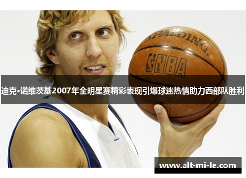迪克·诺维茨基2007年全明星赛精彩表现引爆球迷热情助力西部队胜利
