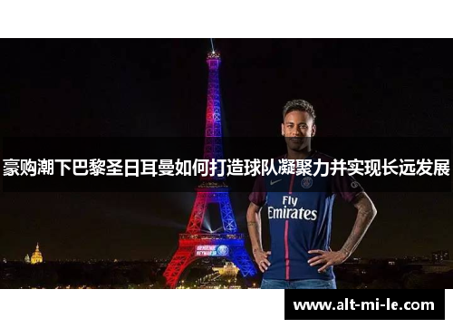 豪购潮下巴黎圣日耳曼如何打造球队凝聚力并实现长远发展 豪购潮下巴黎圣日耳曼如何打造球队凝聚力并实现长远发展