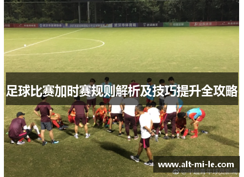足球比赛加时赛规则解析及技巧提升全攻略 足球比赛加时赛规则解析及技巧提升全攻略