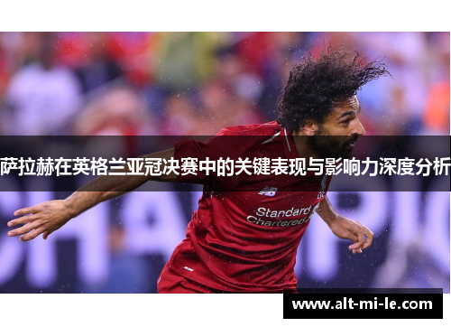 萨拉赫在英格兰亚冠决赛中的关键表现与影响力深度分析 萨拉赫在英格兰亚冠决赛中的关键表现与影响力深度分析