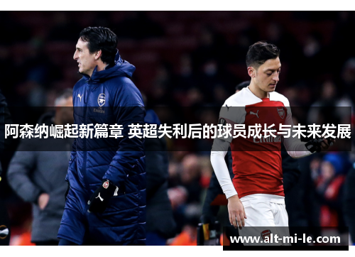 阿森纳崛起新篇章 英超失利后的球员成长与未来发展 阿森纳崛起新篇章 英超失利后的球员成长与未来发展