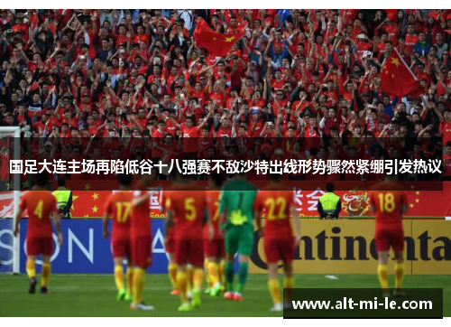 国足大连主场再陷低谷十八强赛不敌沙特出线形势骤然紧绷引发热议