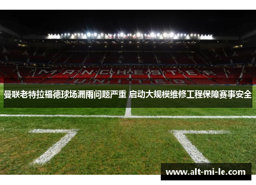 曼联老特拉福德球场漏雨问题严重 启动大规模维修工程保障赛事安全