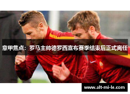 意甲焦点:罗马主帅德罗西宣布赛季结束后正式离任 意甲焦点:罗马主帅德罗西宣布赛季结束后正式离任