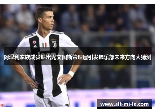 阿涅利家族成员退出尤文图斯管理层引发俱乐部未来方向大猜测 阿涅利家族成员退出尤文图斯管理层引发俱乐部未来方向大猜测