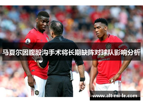 马夏尔因腹股沟手术将长期缺阵对球队影响分析
