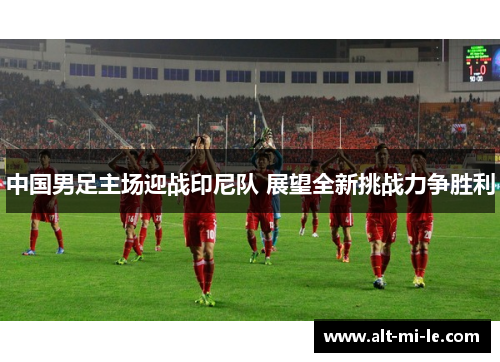 中国男足主场迎战印尼队 展望全新挑战力争胜利